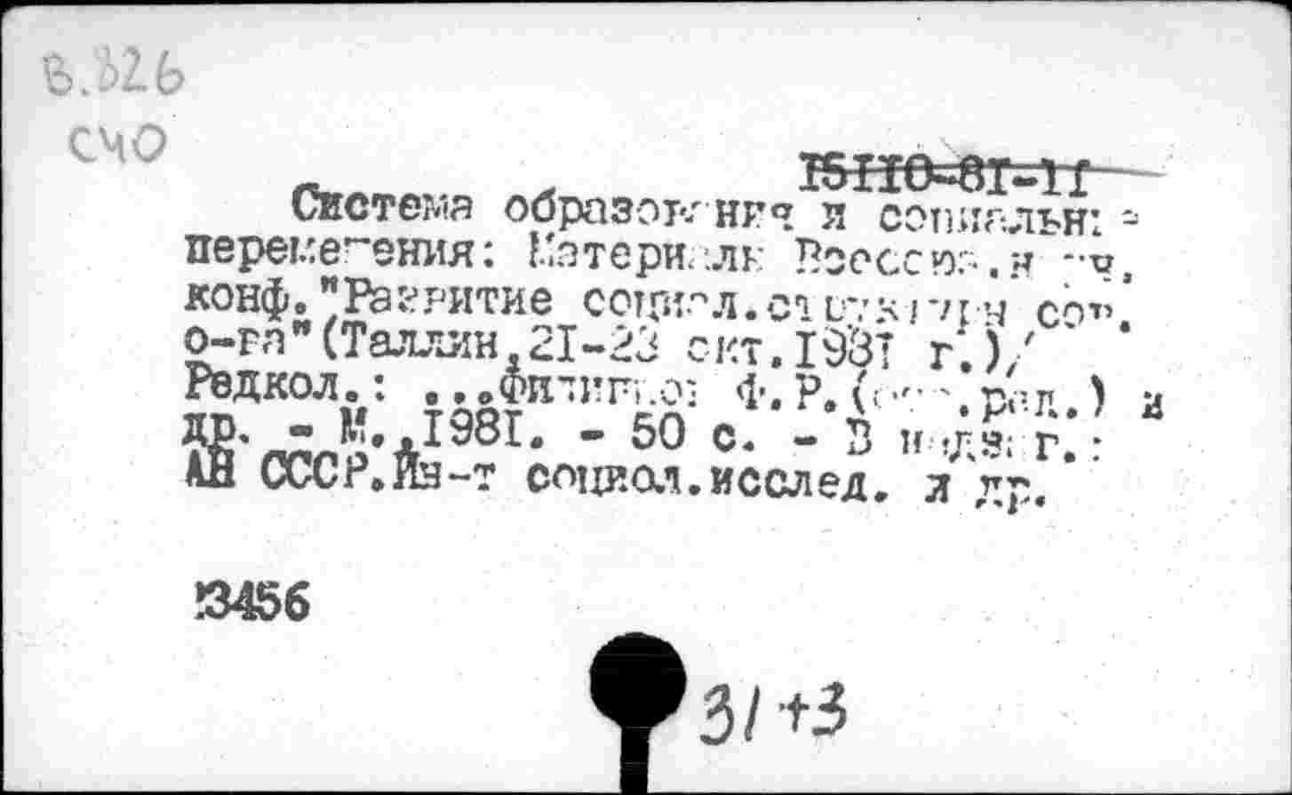 ﻿Ь.Ы-Ь
СМО
х КН0=8Г=11-
Система образок иг я л сэтшальн: перемещения: Потери, лк Всоссюо.н -•< конф."Разрытие социал.с» см о-га " (Таллин. 21-23 с- кт. 19’3 Редкол.: ...Фитин.оз Ф.Р.(.
ДР- " Й. ,1981. - 50 с. - В к г. • АН СССР.Ин-т социол.исслед. л др, ’
ГНН СО”
г.),' %
!345б